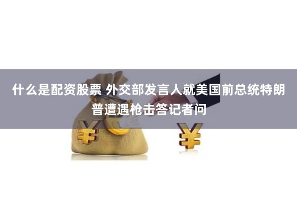 什么是配资股票 外交部发言人就美国前总统特朗普遭遇枪击答记者问