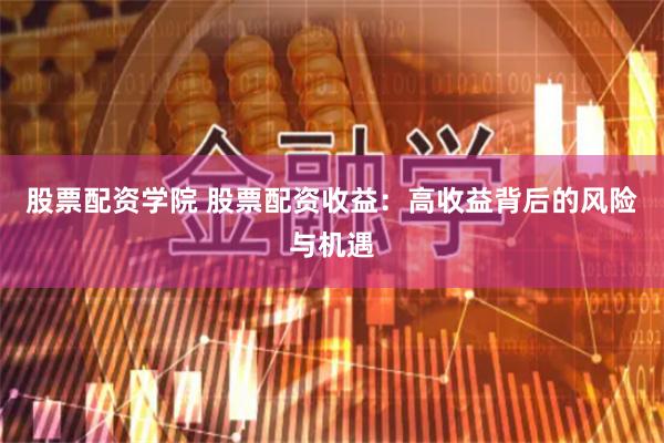 股票配资学院 股票配资收益：高收益背后的风险与机遇