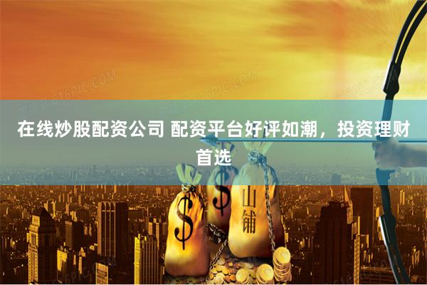 在线炒股配资公司 配资平台好评如潮，投资理财首选