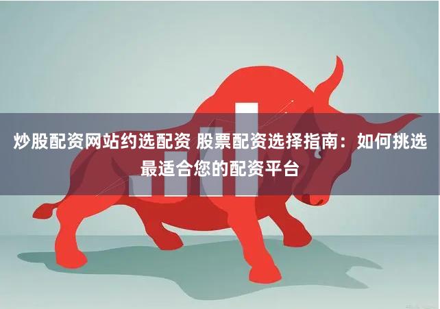 炒股配资网站约选配资 股票配资选择指南：如何挑选最适合您的配资平台