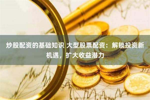 炒股配资的基础知识 大型股票配资：解锁投资新机遇，扩大收益潜力