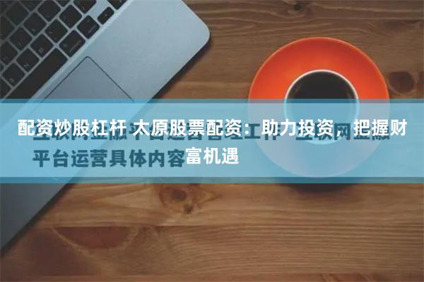 配资炒股杠杆 太原股票配资：助力投资，把握财富机遇