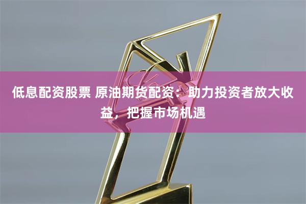 低息配资股票 原油期货配资：助力投资者放大收益，把握市场机遇