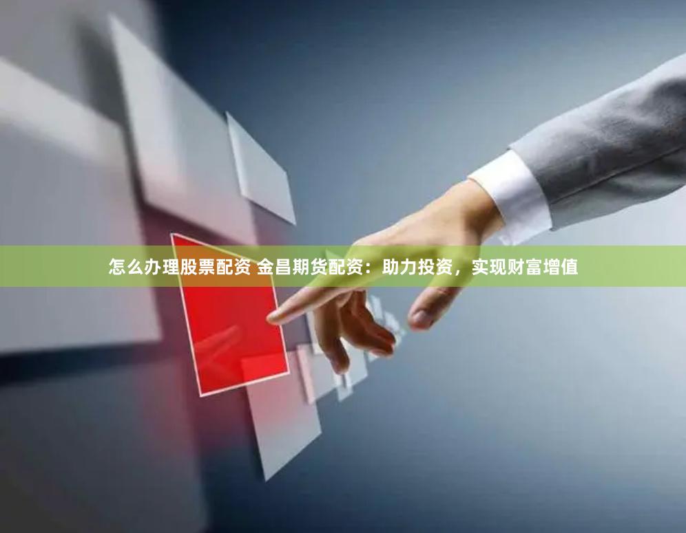 怎么办理股票配资 金昌期货配资：助力投资，实现财富增值