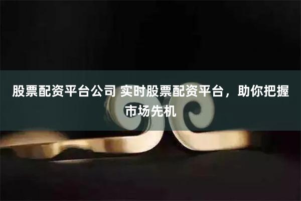 股票配资平台公司 实时股票配资平台，助你把握市场先机
