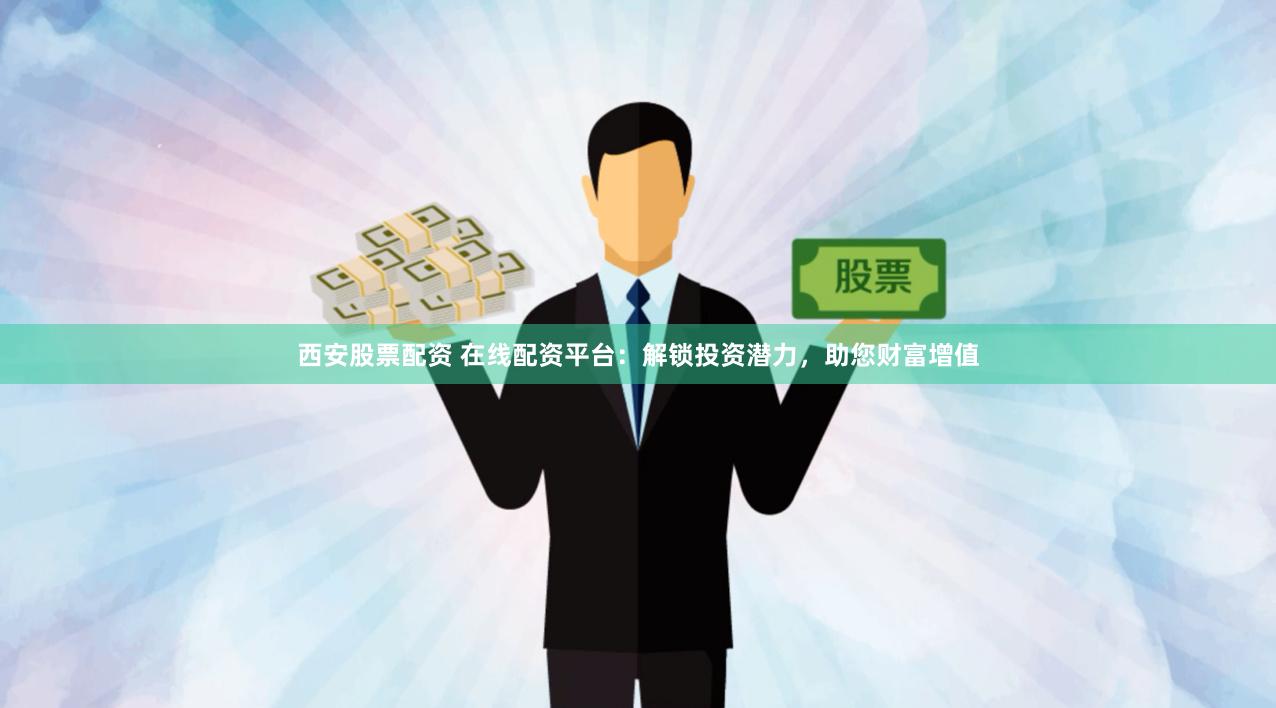 西安股票配资 在线配资平台：解锁投资潜力，助您财富增值