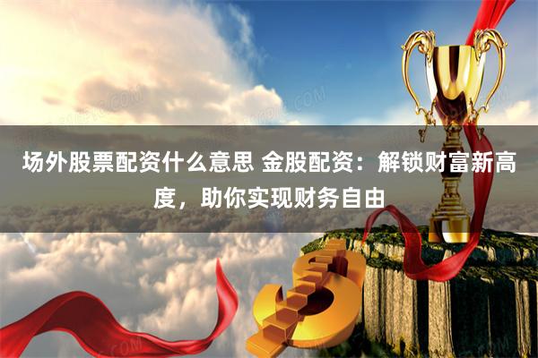 场外股票配资什么意思 金股配资：解锁财富新高度，助你实现财务自由