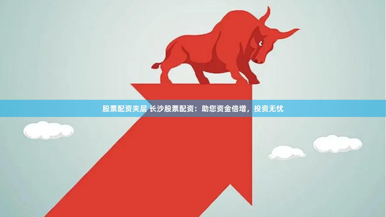股票配资夹层 长沙股票配资：助您资金倍增，投资无忧